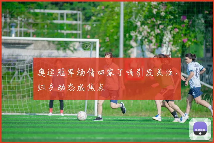 奥运冠军杨倩回家了吗引发关注，归乡动态成焦点