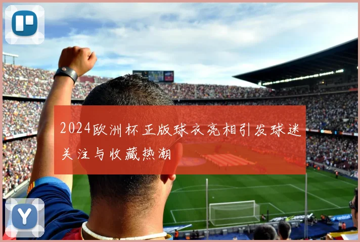 2024欧洲杯正版球衣亮相引发球迷关注与收藏热潮