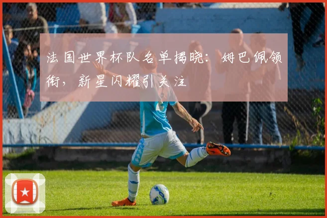 法国世界杯队名单揭晓：姆巴佩领衔，新星闪耀引关注