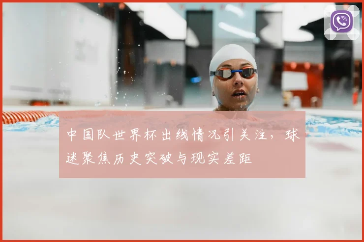 中国队世界杯出线情况引关注，球迷聚焦历史突破与现实差距