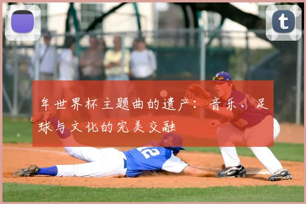 年世界杯主题曲的遗产:音乐、足球与文化的完美交融