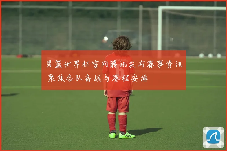 男篮世界杯官网腾讯发布赛事资讯 聚焦各队备战与赛程安排