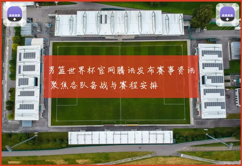 男篮世界杯官网腾讯发布赛事资讯 聚焦各队备战与赛程安排