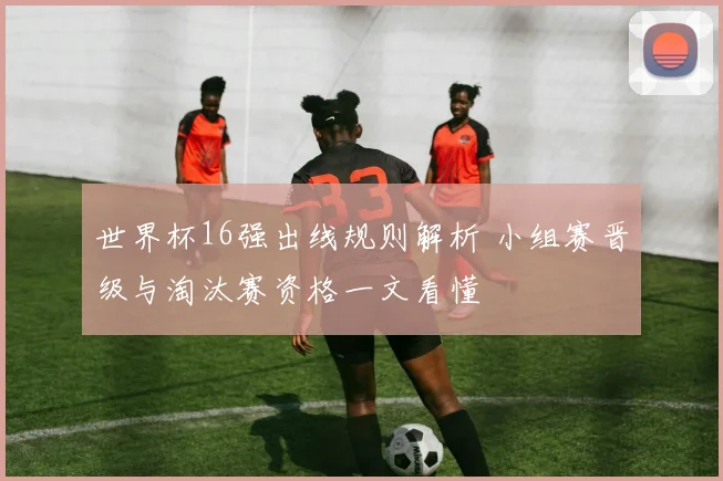 世界杯16强出线规则解析 小组赛晋级与淘汰赛资格一文看懂