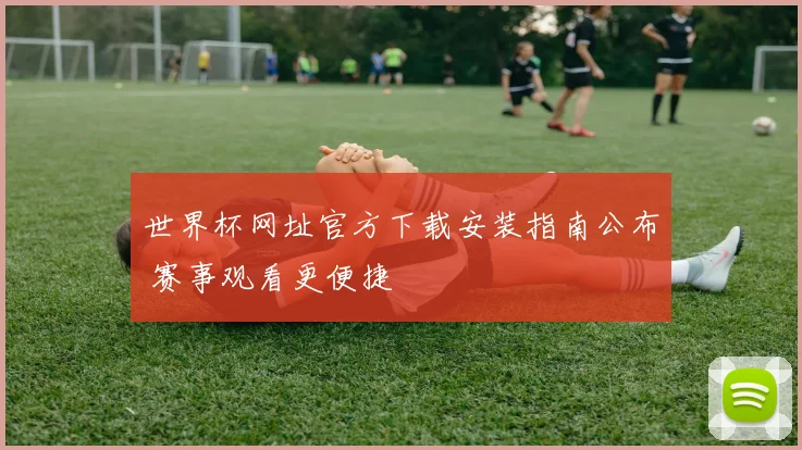 世界杯网址官方下载安装指南公布 赛事观看更便捷