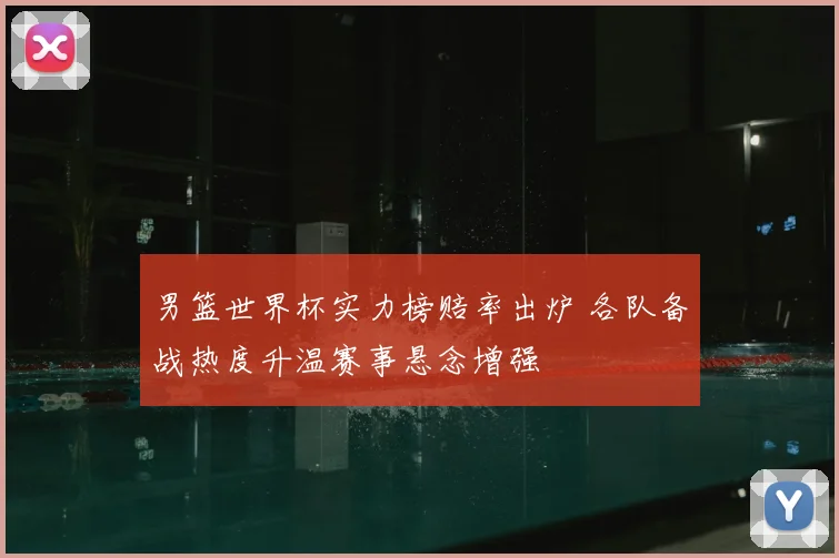 男篮世界杯实力榜赔率出炉 各队备战热度升温赛事悬念增强