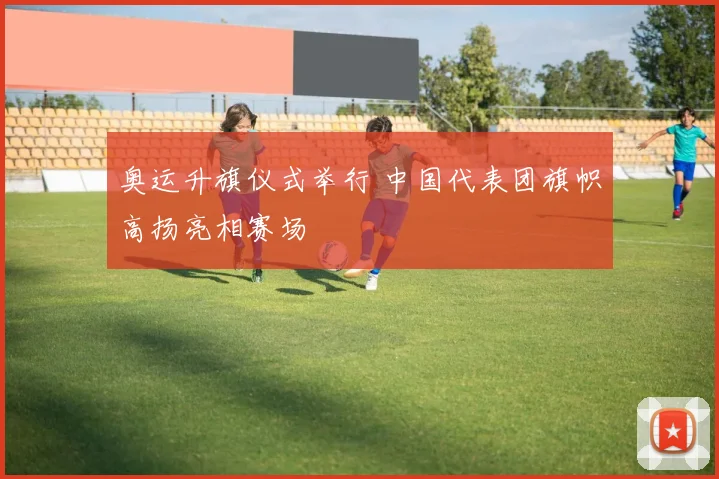 奥运升旗仪式举行 中国代表团旗帜高扬亮相赛场