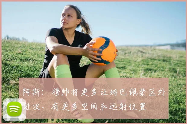 阿斯:穆帅将更多让姆巴佩禁区外进攻,有更多空间和远射位置