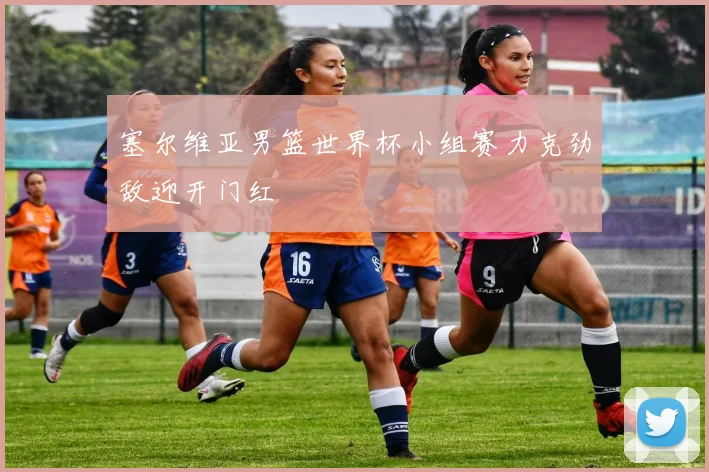 塞尔维亚男篮世界杯小组赛力克劲敌迎开门红