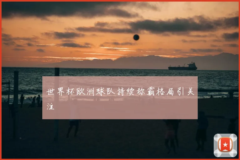 世界杯欧洲球队持续称霸格局引关注