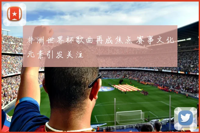 非洲世界杯歌曲再成焦点 赛事文化元素引发关注