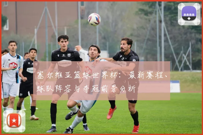 塞尔维亚篮球世界杯：最新赛程、球队阵容与夺冠前景分析