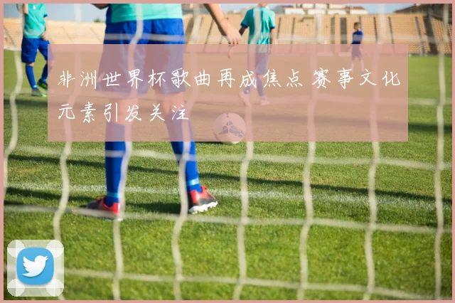 非洲世界杯歌曲再成焦点 赛事文化元素引发关注
