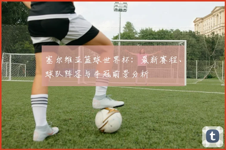 塞尔维亚篮球世界杯：最新赛程、球队阵容与夺冠前景分析