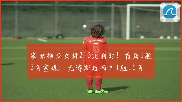塞尔维亚女排2-3比利时！首周1胜3负塞媒：无博斯近两年1胜16负
