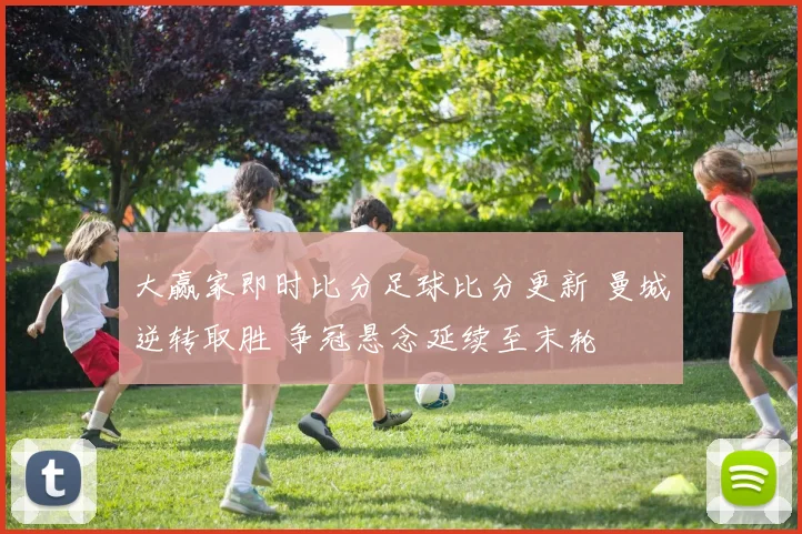 大赢家即时比分足球比分更新 曼城逆转取胜 争冠悬念延续至末轮