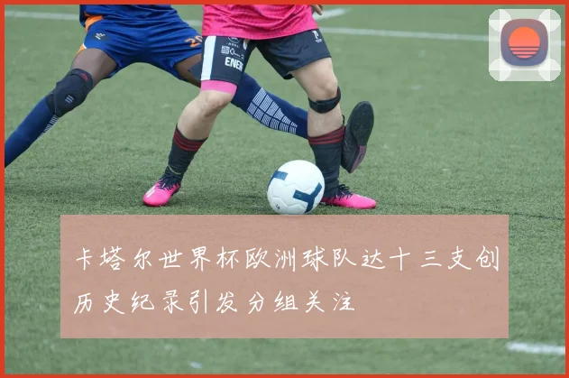 卡塔尔世界杯欧洲球队达十三支创历史纪录引发分组关注