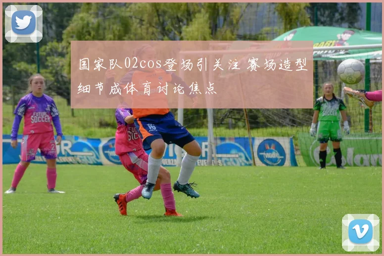 国家队02cos登场引关注 赛场造型细节成体育讨论焦点