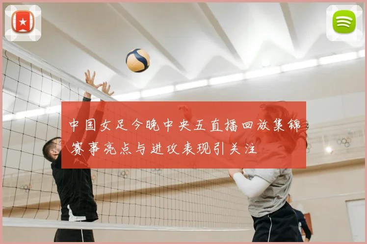 中国女足今晚中央五直播回放集锦 赛事亮点与进攻表现引关注