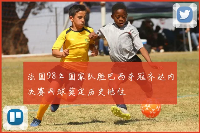 法国98年国家队胜巴西夺冠齐达内决赛两球奠定历史地位