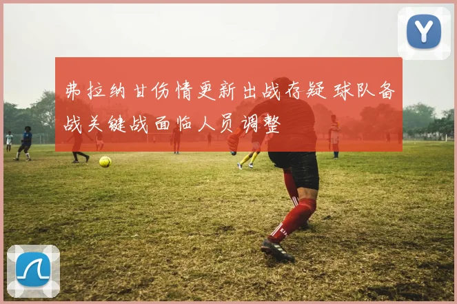 弗拉纳甘伤情更新出战存疑 球队备战关键战面临人员调整