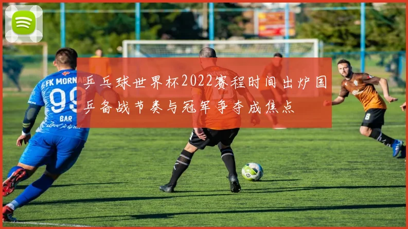 乒乓球世界杯2022赛程时间出炉国乒备战节奏与冠军争夺成焦点
