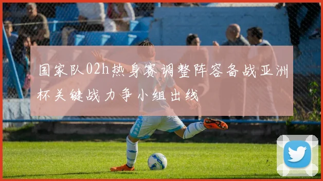 国家队02h热身赛调整阵容备战亚洲杯关键战力争小组出线