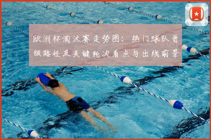 欧洲杯淘汰赛走势图:热门球队晋级路径及关键轮次看点与出线前景