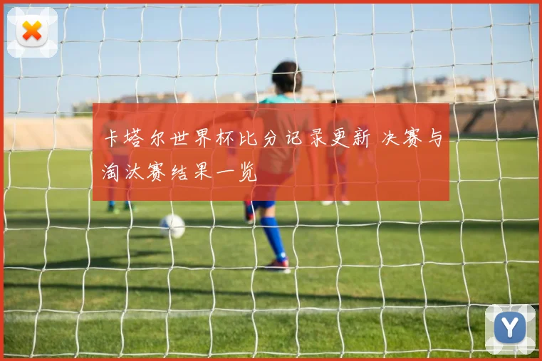 卡塔尔世界杯比分记录更新 决赛与淘汰赛结果一览