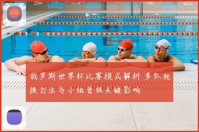 俄罗斯世界杯比赛模式解析 多队轮换打法与小组晋级关键影响