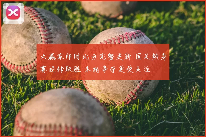 大赢家即时比分完整更新 国足热身赛逆转取胜 末轮争夺更受关注