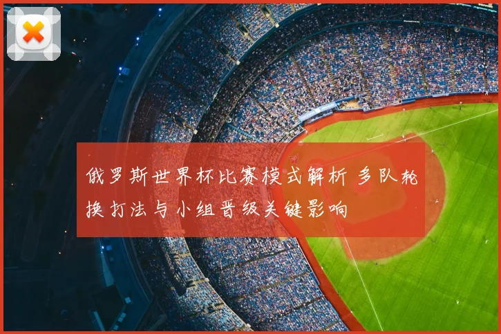 俄罗斯世界杯比赛模式解析 多队轮换打法与小组晋级关键影响