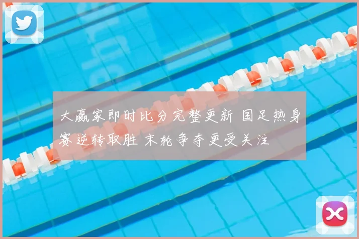大赢家即时比分完整更新 国足热身赛逆转取胜 末轮争夺更受关注