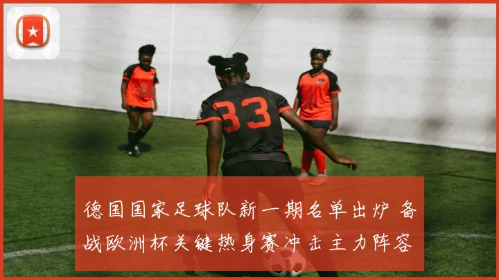 德国国家足球队新一期名单出炉 备战欧洲杯关键热身赛冲击主力阵容