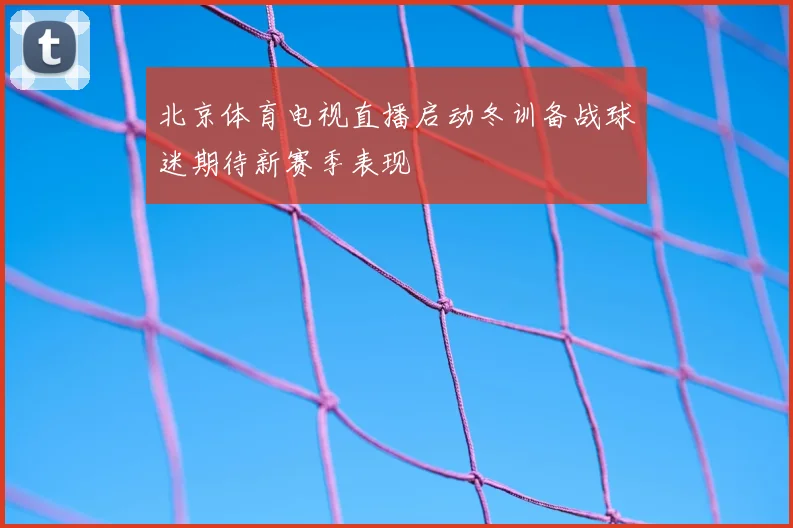 北京体育电视直播启动冬训备战球迷期待新赛季表现