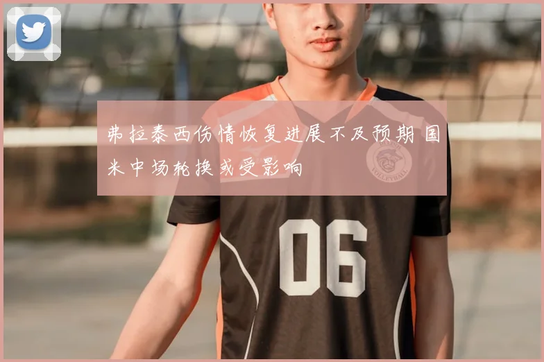 弗拉泰西伤情恢复进展不及预期 国米中场轮换或受影响