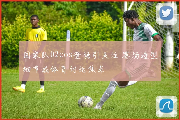 国家队02cos登场引关注 赛场造型细节成体育讨论焦点