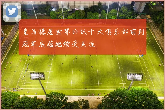 皇马稳居世界公认十大俱乐部前列冠军底蕴继续受关注