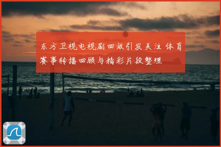 东方卫视电视剧回放引发关注 体育赛事转播回顾与精彩片段整理