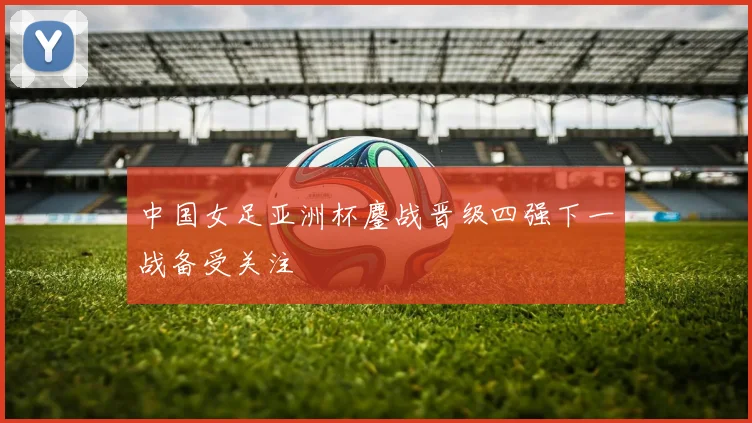中国女足亚洲杯鏖战晋级四强下一战备受关注