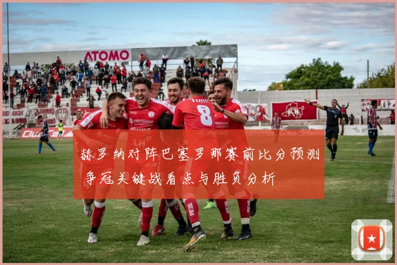 赫罗纳对阵巴塞罗那赛前比分预测 争冠关键战看点与胜负分析