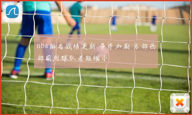 nba排名战绩更新 争夺加剧 东部西部前列球队差距缩小