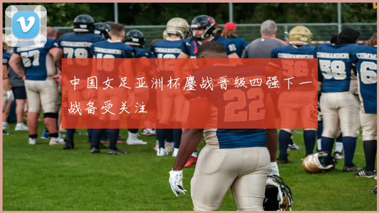 中国女足亚洲杯鏖战晋级四强下一战备受关注