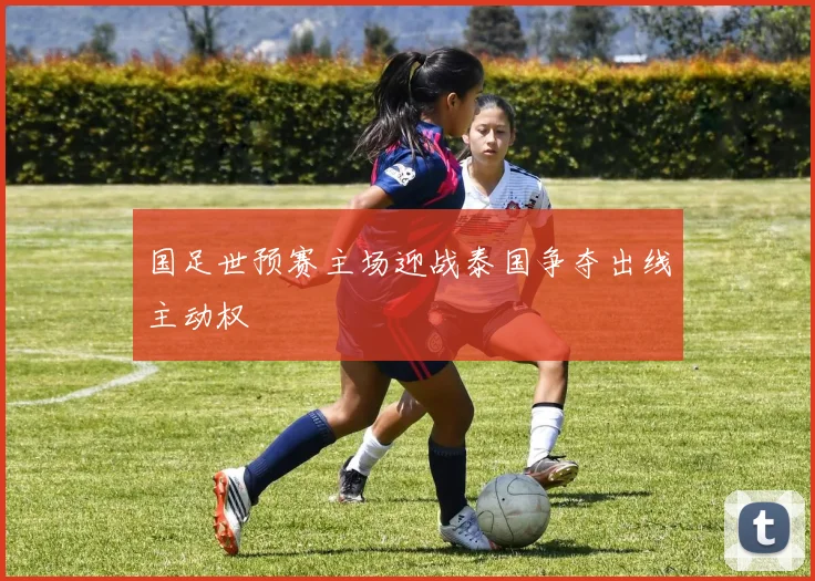 国足世预赛主场迎战泰国争夺出线主动权