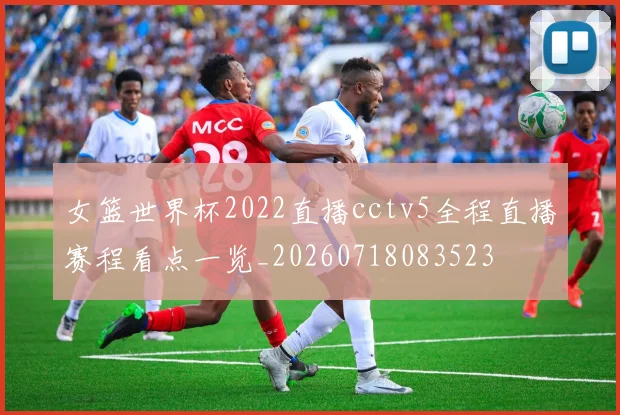 女篮世界杯2022直播cctv5全程直播赛程看点一览_20260718083523