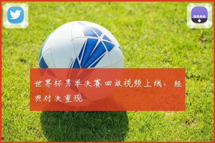 世界杯男单决赛回放视频上线，经典对决重现