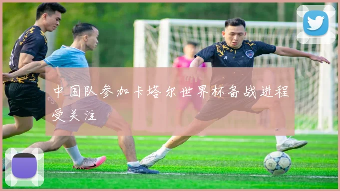 中国队参加卡塔尔世界杯备战进程受关注